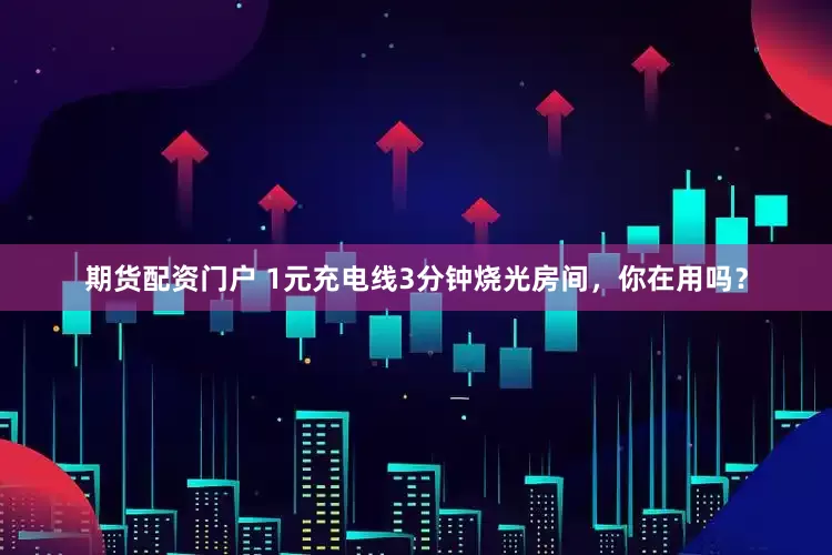 期货配资门户 1元充电线3分钟烧光房间，你在用吗？