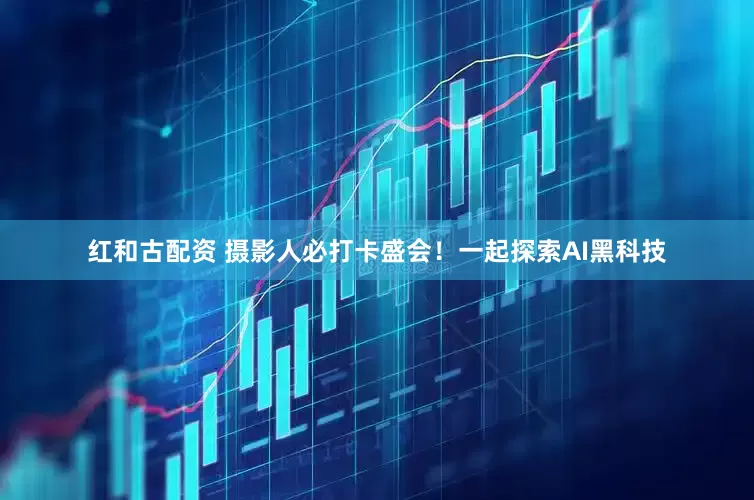 红和古配资 摄影人必打卡盛会！一起探索AI黑科技