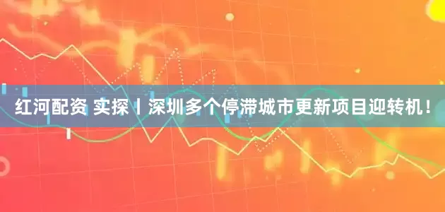 红河配资 实探丨深圳多个停滞城市更新项目迎转机！